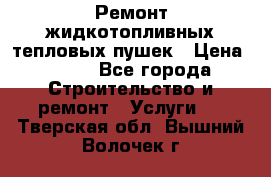 Ремонт жидкотопливных тепловых пушек › Цена ­ 500 - Все города Строительство и ремонт » Услуги   . Тверская обл.,Вышний Волочек г.
